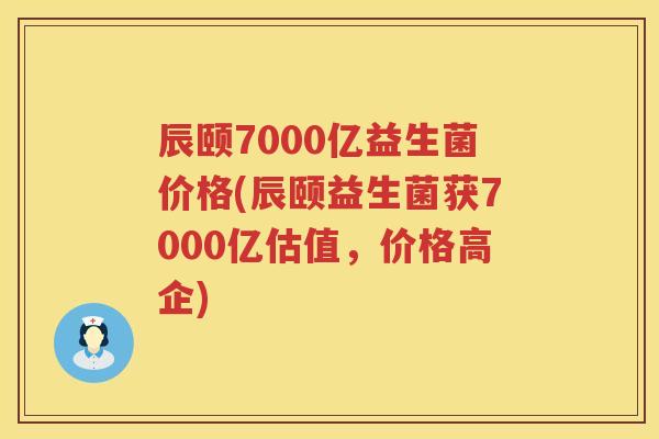 辰颐7000亿益生菌价格(辰颐益生菌获7000亿估值,价格高企) 辰颐7000亿益生菌价格(辰颐益生菌获7000亿估值,价格高企)