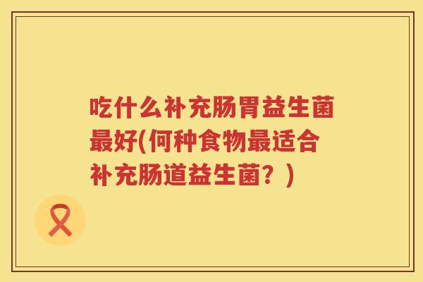 吃什么补充肠胃益生菌好(何种食物适合补充肠道益生菌?) 吃什么补充肠胃益生菌好(何种食物适合补充肠道益生菌?)
