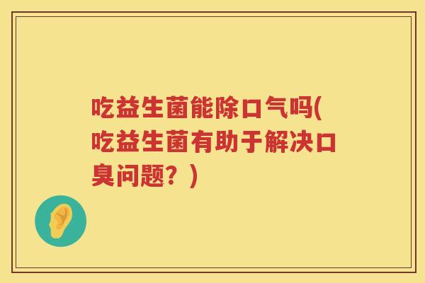 吃益生菌能除口气吗(吃益生菌有助于解决问题？)
