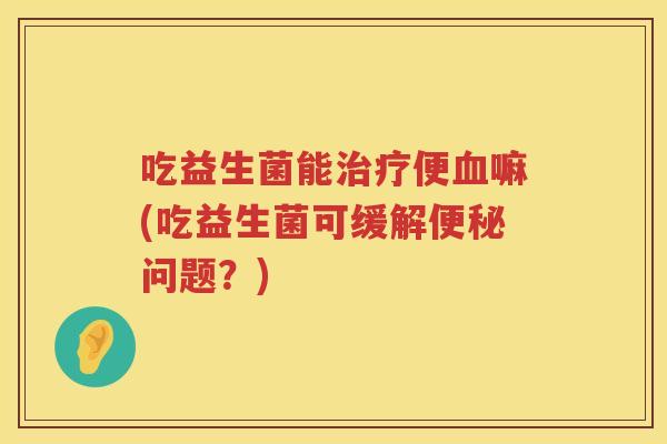 吃益生菌能便嘛(吃益生菌可缓解问题?) 吃益生菌能便嘛(吃益生菌可缓解问题?)