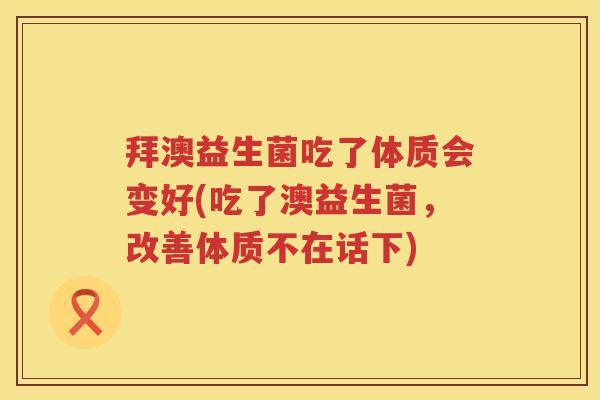 拜澳益生菌吃了体质会变好(吃了澳益生菌，改善体质不在话下)