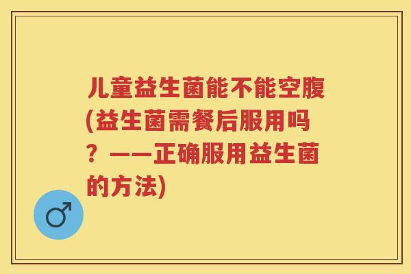 儿童益生菌能不能空腹(益生菌需餐后服用吗？——正确服用益生菌的方法)