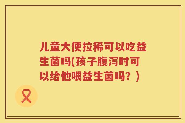 儿童大便拉稀可以吃益生菌吗(孩子时可以给他喂益生菌吗?) 儿童大便拉稀可以吃益生菌吗(孩子时可以给他喂益生菌吗?)