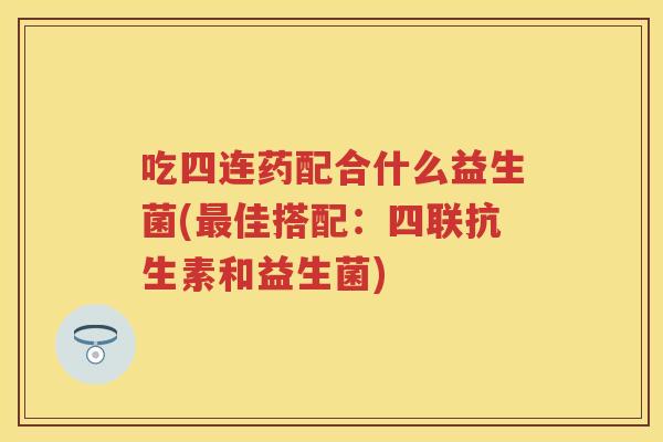 吃四连药配合什么益生菌(佳搭配:四联抗生素和益生菌) 吃四连药配合什么益生菌(佳搭配:四联抗生素和益生菌)