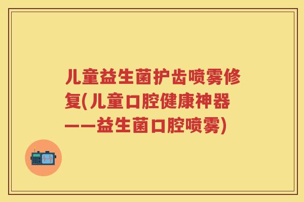 儿童益生菌护齿喷雾修复(儿童口腔健康神器——益生菌口腔喷雾)