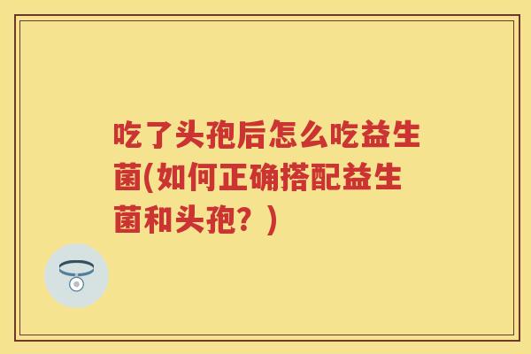 吃了头孢后怎么吃益生菌(如何正确搭配益生菌和头孢?) 吃了头孢后怎么吃益生菌(如何正确搭配益生菌和头孢?)