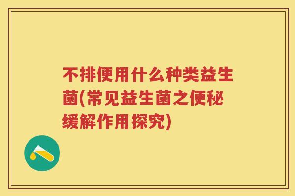 不排便用什么种类益生菌(常见益生菌之缓解作用探究) 不排便用什么种类益生菌(常见益生菌之缓解作用探究)