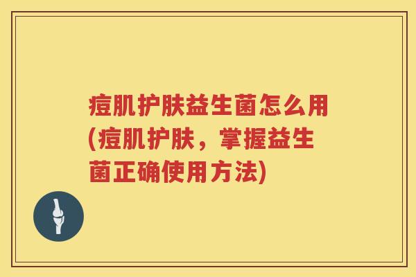 痘肌护肤益生菌怎么用(痘肌护肤,掌握益生菌正确使用方法) 痘肌护肤益生菌怎么用(痘肌护肤,掌握益生菌正确使用方法)