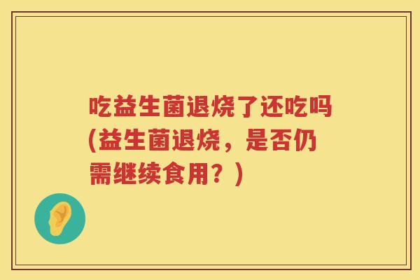吃益生菌退烧了还吃吗(益生菌退烧,是否仍需继续食用?) 吃益生菌退烧了还吃吗(益生菌退烧,是否仍需继续食用?)
