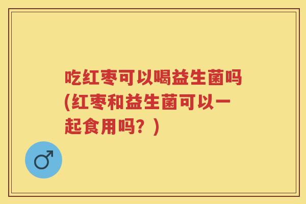 吃红枣可以喝益生菌吗(红枣和益生菌可以一起食用吗?) 吃红枣可以喝益生菌吗(红枣和益生菌可以一起食用吗?)