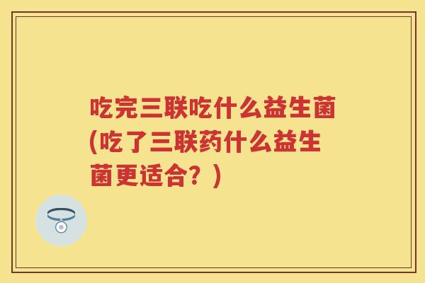 吃完三联吃什么益生菌(吃了三联药什么益生菌更适合?) 吃完三联吃什么益生菌(吃了三联药什么益生菌更适合?)