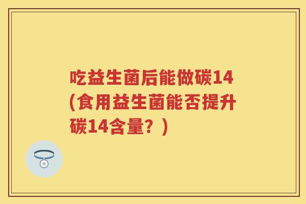 吃益生菌后能做碳14(食用益生菌能否提升碳14含量?) 吃益生菌后能做碳14(食用益生菌能否提升碳14含量?)