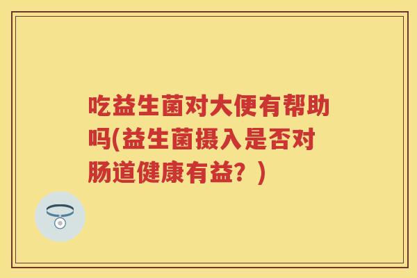 吃益生菌对大便有帮助吗(益生菌摄入是否对肠道健康有益？)