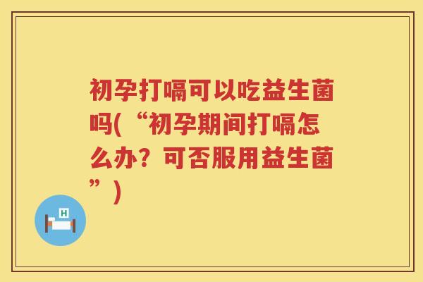 初孕打嗝可以吃益生菌吗(“初孕期间打嗝怎么办?可否服用益生菌”) 初孕打嗝可以吃益生菌吗(“初孕期间打嗝怎么办?可否服用益生菌”)