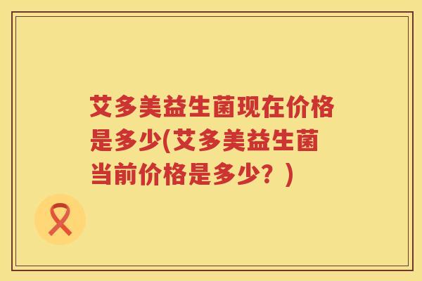 艾多美益生菌现在价格是多少(艾多美益生菌当前价格是多少?) 艾多美益生菌现在价格是多少(艾多美益生菌当前价格是多少?)
