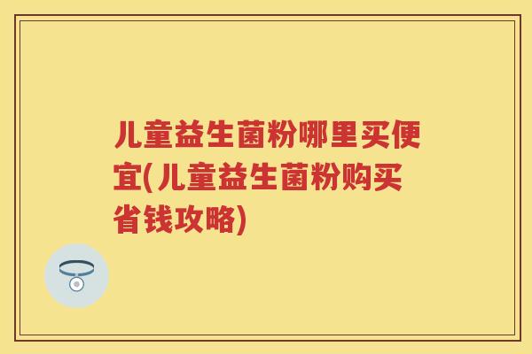 儿童益生菌粉哪里买便宜(儿童益生菌粉购买省钱攻略) 儿童益生菌粉哪里买便宜(儿童益生菌粉购买省钱攻略)