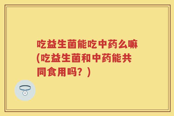 吃益生菌能吃么嘛(吃益生菌和能共同食用吗？)