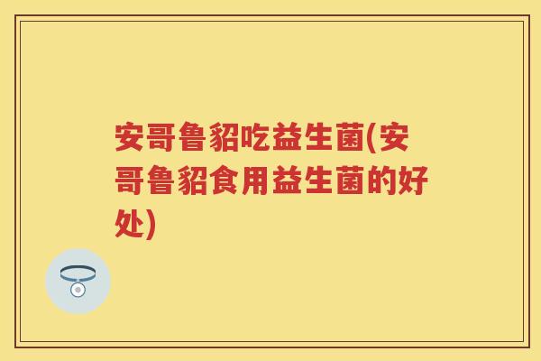 安哥鲁貂吃益生菌(安哥鲁貂食用益生菌的好处) 安哥鲁貂吃益生菌(安哥鲁貂食用益生菌的好处)