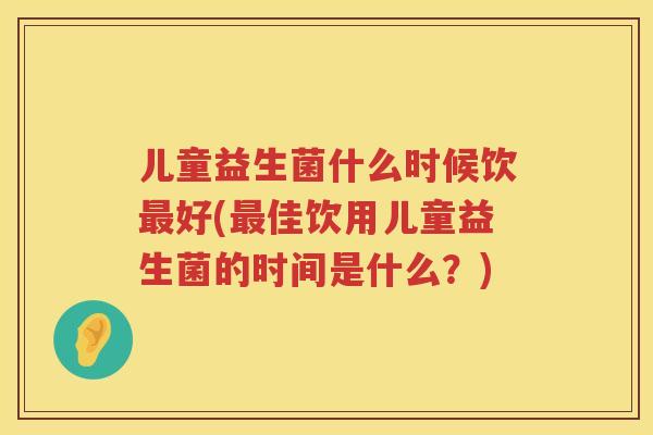 儿童益生菌什么时候饮好(佳饮用儿童益生菌的时间是什么?) 儿童益生菌什么时候饮好(佳饮用儿童益生菌的时间是什么?)
