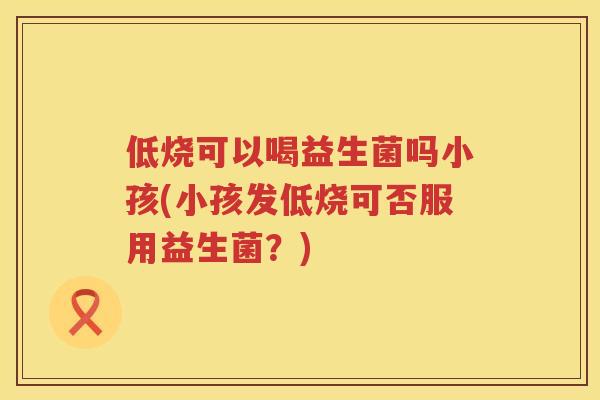 低烧可以喝益生菌吗小孩(小孩发低烧可否服用益生菌?) 低烧可以喝益生菌吗小孩(小孩发低烧可否服用益生菌?)