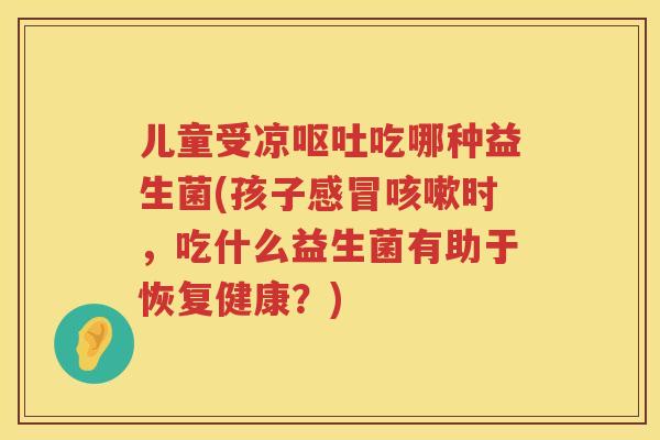 儿童受凉吃哪种益生菌(孩子时,吃什么益生菌有助于恢复健康?) 儿童受凉吃哪种益生菌(孩子时,吃什么益生菌有助于恢复健康?)