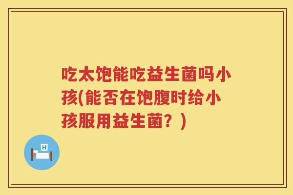 吃太饱能吃益生菌吗小孩(能否在饱腹时给小孩服用益生菌?) 吃太饱能吃益生菌吗小孩(能否在饱腹时给小孩服用益生菌?)