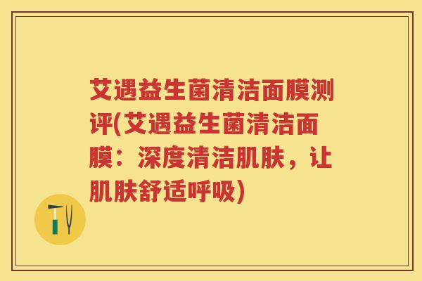 艾遇益生菌清洁面膜测评(艾遇益生菌清洁面膜:深度清洁,让舒适) 艾遇益生菌清洁面膜测评(艾遇益生菌清洁面膜:深度清洁,让舒适)