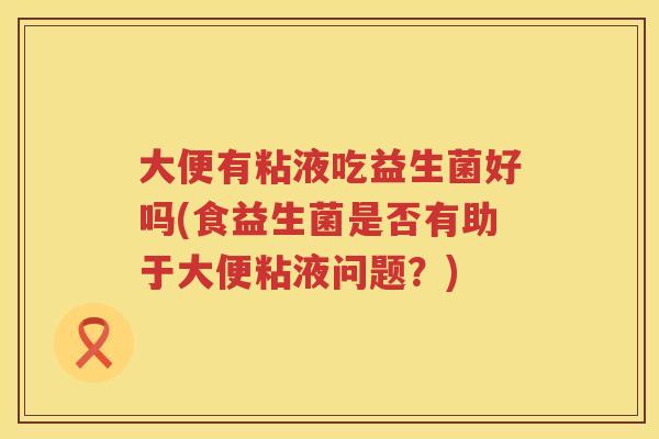 大便有粘液吃益生菌好吗(食益生菌是否有助于大便粘液问题?) 大便有粘液吃益生菌好吗(食益生菌是否有助于大便粘液问题?)