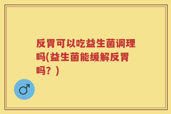 反胃可以吃益生菌调理吗(益生菌能缓解反胃吗？)