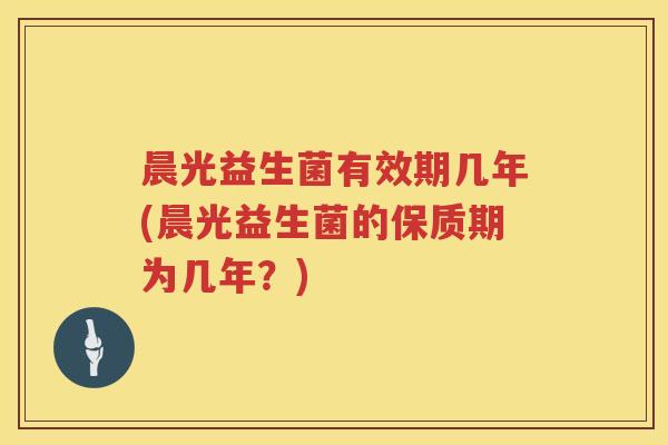 晨光益生菌有效期几年(晨光益生菌的保质期为几年？)