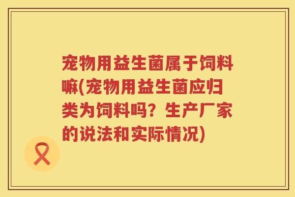 宠物用益生菌属于饲料嘛(宠物用益生菌应归类为饲料吗?生产厂家的说法和实际情况) 宠物用益生菌属于饲料嘛(宠物用益生菌应归类为饲料吗?生产厂家的说法和实际情况)
