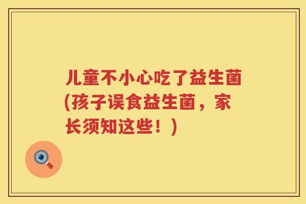 儿童不小心吃了益生菌(孩子误食益生菌,家长须知这些!) 儿童不小心吃了益生菌(孩子误食益生菌,家长须知这些!)