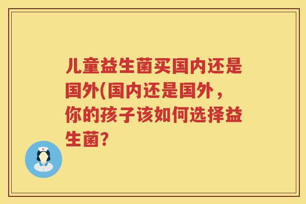 儿童益生菌买国内还是国外(国内还是国外,你的孩子该如何选择益生菌? 儿童益生菌买国内还是国外(国内还是国外,你的孩子该如何选择益生菌?