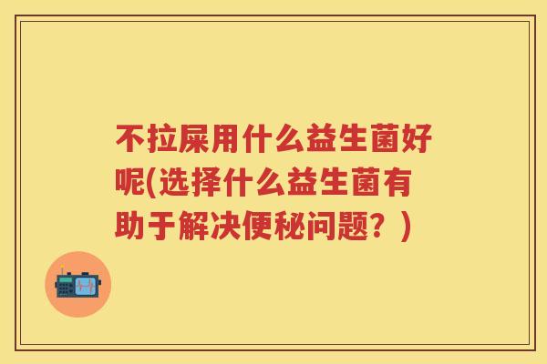 不拉屎用什么益生菌好呢(选择什么益生菌有助于解决问题?) 不拉屎用什么益生菌好呢(选择什么益生菌有助于解决问题?)