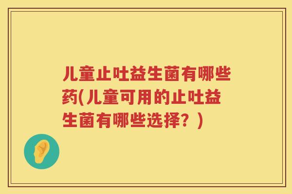 儿童止吐益生菌有哪些药(儿童可用的止吐益生菌有哪些选择？)