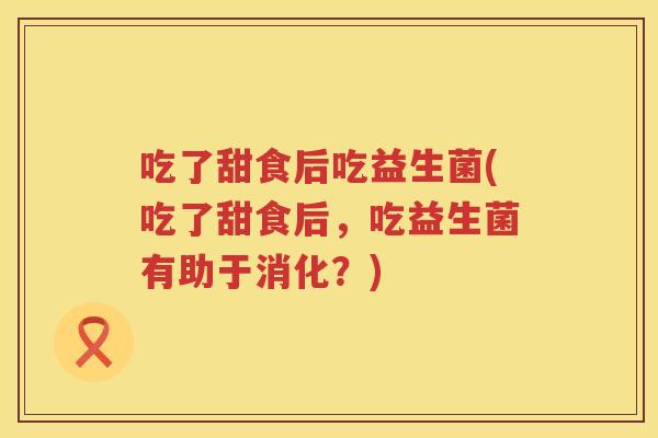 吃了甜食后吃益生菌(吃了甜食后,吃益生菌有助于消化?) 吃了甜食后吃益生菌(吃了甜食后,吃益生菌有助于消化?)