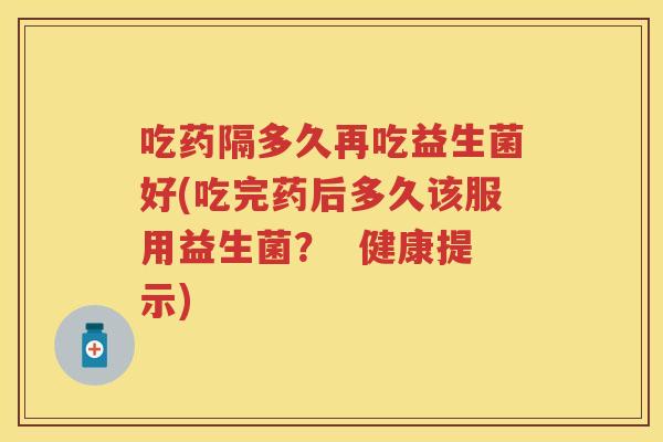 吃药隔多久再吃益生菌好(吃完药后多久该服用益生菌？  健康提示)