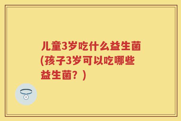 儿童3岁吃什么益生菌(孩子3岁可以吃哪些益生菌?) 儿童3岁吃什么益生菌(孩子3岁可以吃哪些益生菌?)