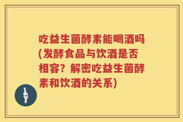 吃益生菌酵素能喝酒吗(发酵食品与饮酒是否相容?解密吃益生菌酵素和饮酒的关系) 吃益生菌酵素能喝酒吗(发酵食品与饮酒是否相容?解密吃益生菌酵素和饮酒的关系)