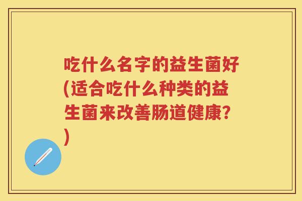 吃什么名字的益生菌好(适合吃什么种类的益生菌来改善肠道健康？)