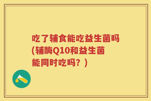 吃了辅食能吃益生菌吗(辅酶Q10和益生菌能同时吃吗?) 吃了辅食能吃益生菌吗(辅酶Q10和益生菌能同时吃吗?)