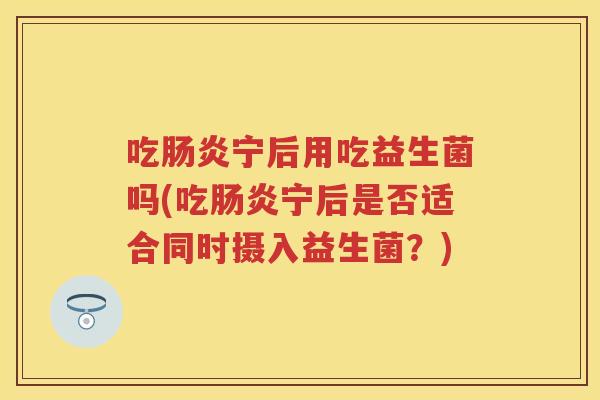 吃宁后用吃益生菌吗(吃宁后是否适合同时摄入益生菌?) 吃宁后用吃益生菌吗(吃宁后是否适合同时摄入益生菌?)
