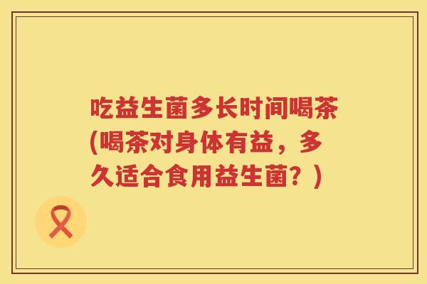 吃益生菌多长时间喝茶(喝茶对身体有益,多久适合食用益生菌?) 吃益生菌多长时间喝茶(喝茶对身体有益,多久适合食用益生菌?)