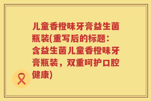 儿童香橙味牙膏益生菌瓶装(重写后的标题：含益生菌儿童香橙味牙膏瓶装，双重呵护口腔健康)
