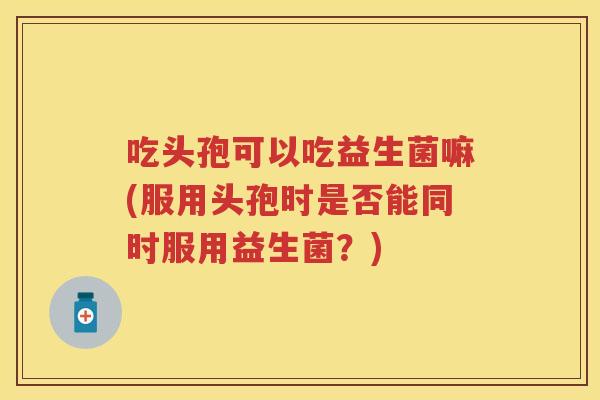吃头孢可以吃益生菌嘛(服用头孢时是否能同时服用益生菌?) 吃头孢可以吃益生菌嘛(服用头孢时是否能同时服用益生菌?)