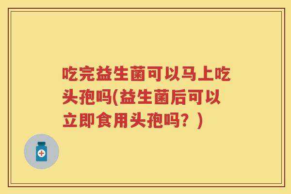 吃完益生菌可以马上吃头孢吗(益生菌后可以立即食用头孢吗?) 吃完益生菌可以马上吃头孢吗(益生菌后可以立即食用头孢吗?)
