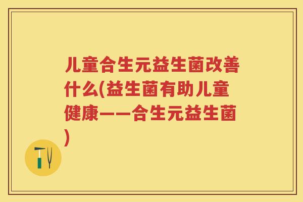 儿童合生元益生菌改善什么(益生菌有助儿童健康——合生元益生菌)