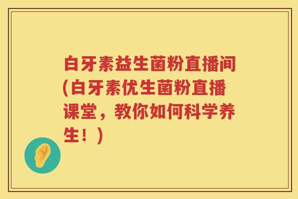 白牙素益生菌粉直播间(白牙素优生菌粉直播课堂，教你如何科学养生！)