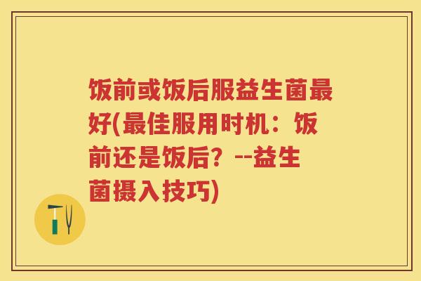 饭前或饭后服益生菌好(佳服用时机:饭前还是饭后?--益生菌摄入技巧) 饭前或饭后服益生菌好(佳服用时机:饭前还是饭后?--益生菌摄入技巧)