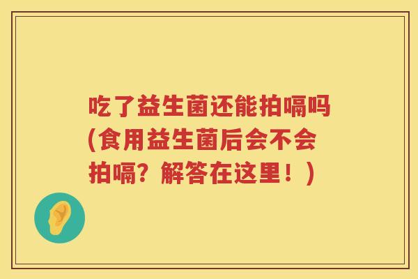 吃了益生菌还能拍嗝吗(食用益生菌后会不会拍嗝?解答在这里!) 吃了益生菌还能拍嗝吗(食用益生菌后会不会拍嗝?解答在这里!)